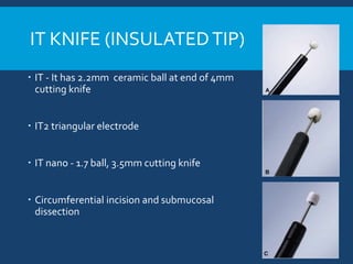 IT KNIFE (INSULATEDTIP)
 IT - It has 2.2mm ceramic ball at end of 4mm
cutting knife
 IT2 triangular electrode
 IT nano - 1.7 ball, 3.5mm cutting knife
 Circumferential incision and submucosal
dissection
 