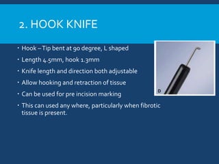 2. HOOK KNIFE
 Hook –Tip bent at 90 degree, L shaped
 Length 4.5mm, hook 1.3mm
 Knife length and direction both adjustable
 Allow hooking and retraction of tissue
 Can be used for pre incision marking
 This can used any where, particularly when fibrotic
tissue is present.
 