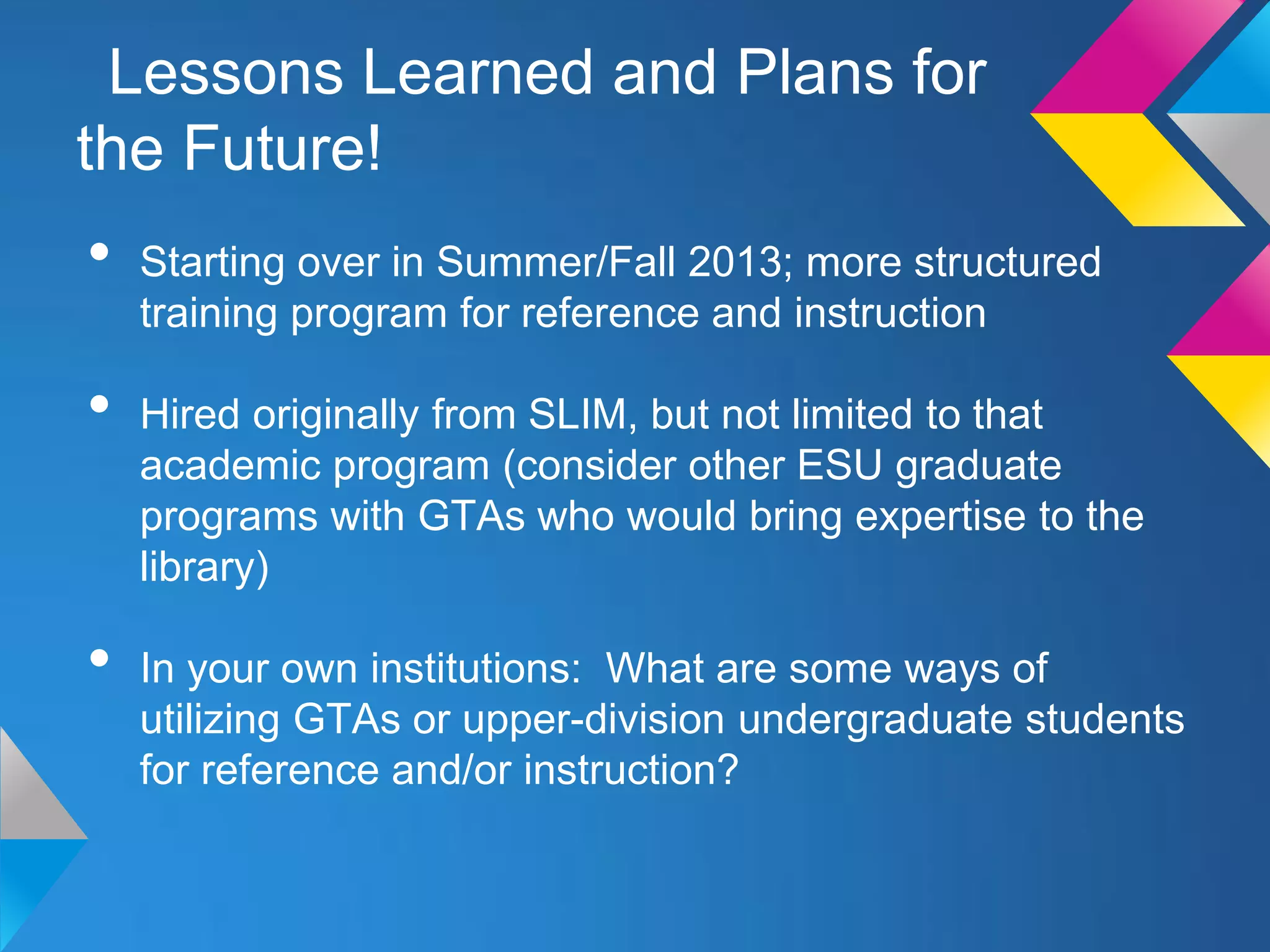 Lessons Learned and Plans for
the Future!
•   Starting over in Summer/Fall 2013; more structured
    training program for reference and instruction

•   Hired originally from SLIM, but not limited to that
    academic program (consider other ESU graduate
    programs with GTAs who would bring expertise to the
    library)

•   In your own institutions: What are some ways of
    utilizing GTAs or upper-division undergraduate students
    for reference and/or instruction?
 