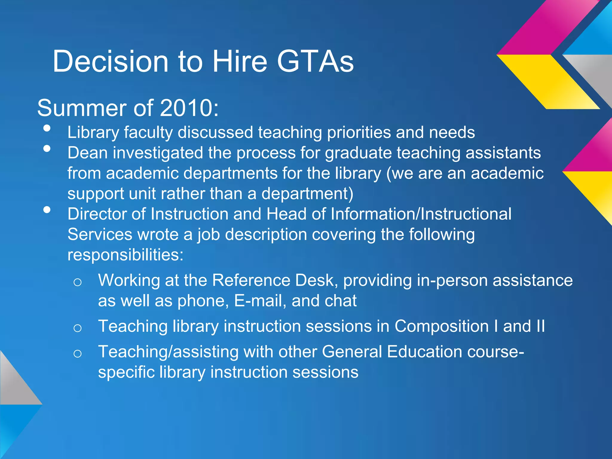 Decision to Hire GTAs
Summer of 2010:
•    Library faculty discussed teaching priorities and needs
•    Dean investigated the process for graduate teaching assistants
     from academic departments for the library (we are an academic
     support unit rather than a department)
•    Director of Instruction and Head of Information/Instructional
     Services wrote a job description covering the following
     responsibilities:
      o Working at the Reference Desk, providing in-person assistance
         as well as phone, E-mail, and chat
      o Teaching library instruction sessions in Composition I and II
      o Teaching/assisting with other General Education course-
         specific library instruction sessions
 