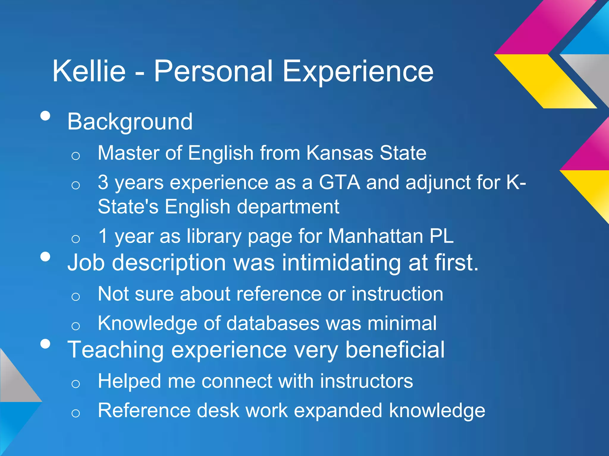Kellie - Personal Experience
•   Background
    o Master of English from Kansas State
    o 3 years experience as a GTA and adjunct for K-
      State's English department
    o 1 year as library page for Manhattan PL
•   Job description was intimidating at first.
    o Not sure about reference or instruction
    o Knowledge of databases was minimal
•   Teaching experience very beneficial
    o Helped me connect with instructors
    o Reference desk work expanded knowledge
 