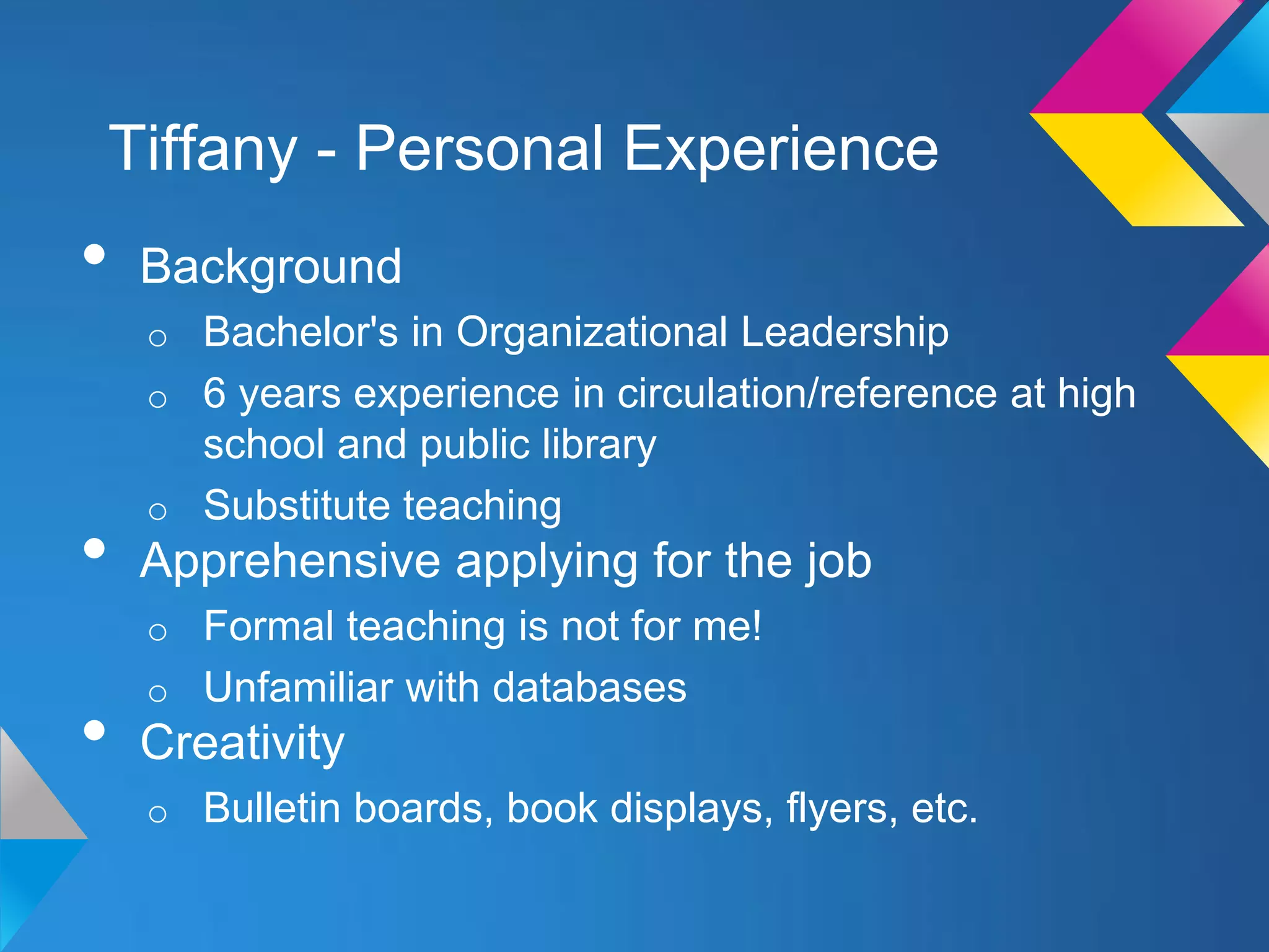 Tiffany - Personal Experience
•   Background
    o Bachelor's in Organizational Leadership
    o 6 years experience in circulation/reference at high
      school and public library
    o Substitute teaching
•   Apprehensive applying for the job
    o Formal teaching is not for me!
    o Unfamiliar with databases
•   Creativity
    o Bulletin boards, book displays, flyers, etc.
 