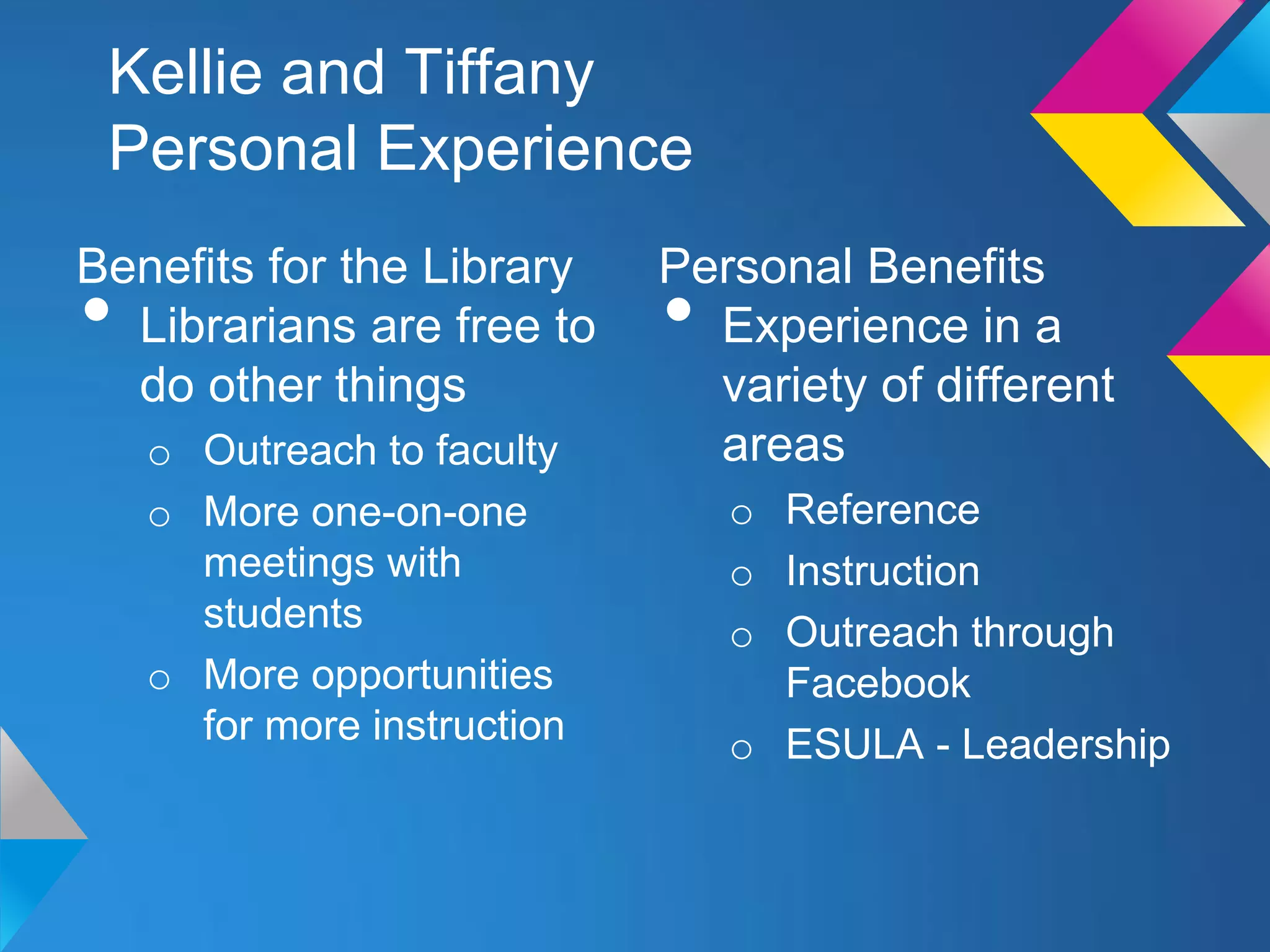 Kellie and Tiffany
 Personal Experience
Benefits for the Library     Personal Benefits
• Librarians are free to     • Experience in a
  do other things              variety of different
    o Outreach to faculty      areas
    o More one-on-one            o Reference
      meetings with              o Instruction
      students                   o Outreach through
    o More opportunities           Facebook
      for more instruction       o ESULA - Leadership
 