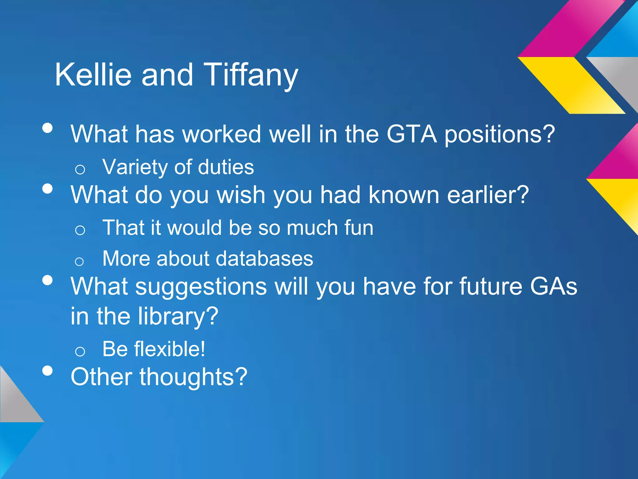 Kellie and Tiffany
•   What has worked well in the GTA positions?
    o Variety of duties
•   What do you wish you had known earlier?
    o That it would be so much fun
    o More about databases
•   What suggestions will you have for future GAs
    in the library?
    o Be flexible!
•   Other thoughts?
 