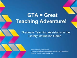 GTA = Great
Teaching Adventure!
  Graduate Teaching Assistants in the
      Library Instruction Game



        Kansas Library Association
        College and University Libraries Section Fall Conference
        October 5, 2012, Dodge City, KS
 