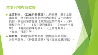 主要刊物與詩歌集
 主要刊物：《話在肉身顯現》共有三冊，基本上是
講道集，幾乎所有東閃刊物的內容都可以在此書中
找到。其他的著作包括《東方發出的閃電》、《神
隱秘的作工》 、 《救主早已重歸》、《神向全宇發
聲》、《審判在神家起首》、《上帝的聲音》、
《在光中行走》等。
 詩歌集：東閃的詩歌集名為《跟随羔羊唱新歌》，
分為兩部分：《神話語詩歌》和《生命經歷詩歌》。
 