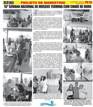 T
PM 03Junho 2017 -ANO 13
edição extra
Terminou com chave de ouro a participação de
Maricá e da ONG CULTURANDO JÁ na 15ª SEMANA
NACIONAL DE MUSEUS. O evento aconteceu no Espaço
Cultural Vovó Bellina de 17 a 19 de maio.
No terceiro e último dia, apesar da forte chuva vários
colégios e estudantes visitaram a exposição que além
da parte arqueológica fixa no evento e apresentada pela
professora Martha Locks e da exposição fotográfica
MULHER, UM CLICK DE LIBERDADE da jornalista
Michele Maria (produzido pela REC + em parceria com
a PR PRODUÇÕES), contou com a presença do Projeto
Ciência Itinerante com Marcus, Luisa e Rayanne
orientando os participantes.
Visitaram a exposição as escolas municipais Conêgo
Batalha, CAIC Elomir Silva, Vereador Levy Carlos Ribeiro
e Municipalizada de Inoã. Foram ao todo 300 alunos da
educação infantil, 3°, 4°,5°,6°,7°e 9° anos. Também
visitaram a exposição 40 profissionais de educação e 20
visitantes. Estiveram presentes durante os 3 dias,18
expositores.
Marcus Antônio Lacerda coordenador de meio
ambiente da Secretaria de educação e responsável pela
logística dos colégios, Rayanne Vidal Gonzaga e Luisa
Vianna Mesquita, biólogas da Secretaria de Educação,
todos do Projeto Ciência Itinerante e as duas participaram
do origami, receberam certificados pela participação (foto
acima à direita).
Outros participantes e apoiadores, também receberão
seus certificados. Dentre eles destacamos o secretário
de turismo Robson Dutra, a secretária de educação
Adriana Costa, o sub secretário de Biodiversidade
Guilherme Di Cesar da Mota e Silva, Prof. Sergio Aranda
– Coordenador de Musicalização da Sec. de Educação
de Maricá e Prof. Paulo Ernani Peixoto Correia – do Núcleo
de Música da Sec. de Cultura de Maricá., o jornalista e
produtor Pery Salgado (PR PRODUÇÕES) e a jornalista
e produtora Michele Maria (REC +), além de todos os
expositores presentes na Semana Nacional de Museus.
15ª SEMANA NACIONAL DE MUSEUS TERMINA COM CHAVE DE OURO
A exposição fotografica MULHER, UM CLICK DE LIBERDADE
da jornalista Michele Maria, que reuniu 15 lindas modelos de 2 a
87 anos de idade, despertou muita curiosiade à todos que
visitaram a 15º Semana Nacional de Museus, principalmente dos
jovensalunos.
Pedras e cristais de rocha encontrados em vários locais do
Brasil, froam um grande atrativo para os visitantes, despertando
enorme curiosidade pela diversidade e beleza das peças
PRPRPRPRPROJETOJETOJETOJETOJETO DE MARKETINGO DE MARKETINGO DE MARKETINGO DE MARKETINGO DE MARKETING
Victor Bernardo, presidente do movimento Juventude e
Ação e do PSD Jovem e Maricá, entregou à jornalista
Michele Maria e a professora Martha Locks, diplomas de
reconhecimento pelos belos trabalhos prestados na área
de educação e cultura.
 
