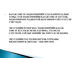 1. БАГАЖ ЗЭВСЭГ-ХӨДӨЛМӨРИЙН ҮЗЭЛ БАРИМТЛАЛЫН
ХУВЬД ХҮН ХӨДӨЛМӨРИЙН БАГАЖ ЗЭВСЭГ БҮТЭЭЖ,
ХӨДӨЛМӨРЛӨХ ЧАДВАРТАЙ БОЛСОНООР СОЁЛ ҮҮССЭН
ГЭЖ ҮЗДЭГ.
ЭНЭ ҮЗЛИЙН ЁСООР БОЛ ХӨДӨЛМӨРИЙН БАГАЖ
ЗЭВСЭГ БҮТЭЭГДСЭН НЬ ХЭЛ ЯРИА, УХАМСАР,
СЭТГЭХҮЙ, СОЁЛЫГ ӨӨРИЙГ НЬ ТӨРҮҮЛСЭН БОЛНО.
ЭНЭ ҮЗЛИЙН ГОЛ ТӨЛӨӨЛӨГЧ НЬ ГЕРМАНЫ
ФИЛОСОФИЧ Ф.ЭНГЕЛЬС  1820-1895 ЮМ.
 
