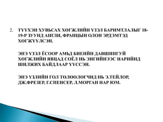 2. ТҮҮХЭН ХУВЬСАХ ХӨГЖЛИЙН ҮЗЭЛ БАРИМТЛАЛЫГ 18-
19-Р ЗУУНД АНГЛИ, ФРАНЦЫН ОЛОН ЭРДЭМТЭД
ХӨГЖҮҮЛСЭН.
ЭНЭ ҮЗЭЛ ЁСООР АМЬД БИЕИЙН ДАВШИНГУЙ
ХӨГЖЛИЙН ЯВЦАД СОЁЛ НЬ ЭНГИЙНЭЭС НАРИЙНД
ШИЛЖИХ БАЙДЛААР ҮҮССЭН.
ЭНЭ ҮЗЛИЙН ГОЛ ТӨЛӨӨЛӨГЧИД НЬ Э.ТЕЙЛОР,
ДЖ.ФРЕЗЕР, Г.СПЕНСЕР, Л.МОРГАН НАР ЮМ.
 