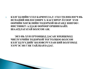 3. БЭЛГЭДЛИЙН ҮЗЭЛ БАРИМТЛАЛ  ГОЛ ТӨЛӨӨЛӨГЧ НЬ
ИСПАНИЙ ФИЛОСОФИЧ Э. КАССИРЕР ЁСООР ХҮН
ӨӨРИЙН ХӨГЖЛИЙН ТОДОРХОЙ ШАТАНД ЗӨНГӨӨ 
ИНСТИНКТ АЛДАЖ ӨӨРӨӨР ОРШИН БАЙХ
ШААРДЛАГАТАЙ БОЛСОН АЖ.
ЭНЭ НЬ ХҮН ЕРТӨНЦӨД ДАСАН ЗОХИЦОХОД
ЧИГЛҮҮРИЙН ТОДОРХОЙ ТОГТОЛЦОО БОЛСОН
БЭЛГЭДЛҮҮДИЙГ БОЛОВСРУУЛАН БИЙ БОЛГОХОД
ХҮРГЭСЭН ГЭЖ ТАЙЛБАРЛАДАГ.
 