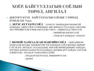  ДОКТОР Р. КҮҮК БАЙГУУЛЛАГЫН СОЁЛЫГ 3 ТӨРӨЛД
ХУВААСАН. Үүнд:
1. ЭЕРЭГ БҮТЭЭЛЧ СОЁЛ  ХҮМҮҮС ХООРОНДОО ЧӨЛӨӨТЭЙ
ХАРЬЦДАГ, АЖИЛ ҮЙЛСЭЭ ЯРИЛЦДАГ, БИЕ БИЕНДЭЭ ТУСАЛДАГ СОЁЛ ЮМ.
ЭНЭ ТӨРЛИЙН ХЭМ ХЭМЖЭЭНҮҮД НЬ ГЭВЭЛ – АМЖИЛТАД ТЭМҮҮЛЭХ
- ӨӨРИЙГӨӨ ХӨГЖҮҮЛЭХ
- УРАМ ӨГЧ ХАРЬЦАХ  ХҮНЛЭГ
2. НОМОЙ ХАМГААЛСАН МАЯГИЙН СОЁЛ.  ӨӨРСДИЙГӨӨ
ХАМГААЛЖ БУСДЫГ ХӨНДӨХГҮЙГЭЭР ХАРЬЦДАГ СОЁЛ БӨГӨӨД ӨӨРӨӨР
СЭТГЭХЭЭС ЭМЭЭДЭГ, ТААЛАГДАХЫГ ХИЧЭЭЖ ЗӨРЧИЛДӨХӨӨС ЗАЙЛДАГ,
ТОГТООЛ, ЖУРАМ ЗААВАР ЧУХАЛ БАЙДАГ, ИДЭВХИ МУУ БАЙДАГ. ГОЛ ХЭМ
ХЭМЖЭЭ НЬ: - БУСДААС ХАМААРМАЛ БАЙХ
- БУСДААР БАТЛУУЛАХ, ЗӨВШӨӨРҮҮЛЭХ
- ДӨЛӨХ
 