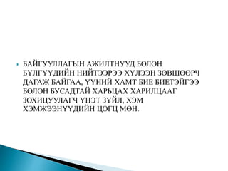  БАЙГУУЛЛАГЫН АЖИЛТНУУД БОЛОН
БҮЛГҮҮДИЙН НИЙТЭЭРЭЭ ХҮЛЭЭН ЗӨВШӨӨРЧ
ДАГАЖ БАЙГАА, ҮҮНИЙ ХАМТ БИЕ БИЕТЭЙГЭЭ
БОЛОН БУСАДТАЙ ХАРЬЦАХ ХАРИЛЦААГ
ЗОХИЦУУЛАГЧ ҮНЭТ ЗҮЙЛ, ХЭМ
ХЭМЖЭЭНҮҮДИЙН ЦОГЦ МӨН.
 