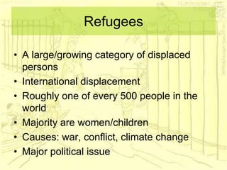 Refugees
• A large/growing category of displaced
persons
• International displacement
• Roughly one of every 500 people in the
world
• Majority are women/children
• Causes: war, conflict, climate change
• Major political issue
 