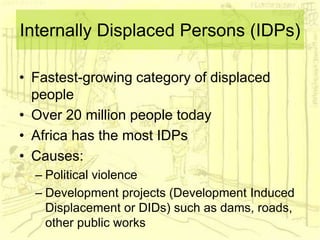 Internally Displaced Persons (IDPs)
• Fastest-growing category of displaced
people
• Over 20 million people today
• Africa has the most IDPs
• Causes:
– Political violence
– Development projects (Development Induced
Displacement or DIDs) such as dams, roads,
other public works
 