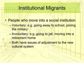 Institutional Migrants
• People who move into a social institution
– Voluntary: e.g. going away to school, joining
the military
– Involuntary: e.g. going to jail, moving into a
retirement home
– Both have issues of adjustment to the new
cultural system
 