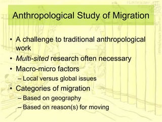 Anthropological Study of Migration
• A challenge to traditional anthropological
work
• Multi-sited research often necessary
• Macro-micro factors
– Local versus global issues
• Categories of migration
– Based on geography
– Based on reason(s) for moving
 