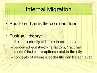 Internal Migration
• Rural-to-urban is the dominant form
• Push-pull theory:
– little opportunity at home in rural sector
– perceived quality-of-life factors, “rational
choice” that more options exist in the city
– concepts of where a better life can be achieved
 