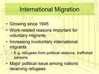 International Migration
• Growing since 1945
• Work-related reasons important for
voluntary migrants
• Increasing involuntary international
migrants
– E.g. refugees from political violence, trafficked
persons
• Major political issue among nations
receiving refugees
 