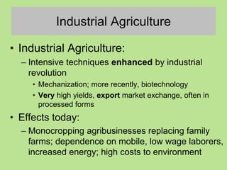 Industrial Agriculture
• Industrial Agriculture:
– Intensive techniques enhanced by industrial
revolution
• Mechanization; more recently, biotechnology
• Very high yields, export market exchange, often in
processed forms
• Effects today:
– Monocropping agribusinesses replacing family
farms; dependence on mobile, low wage laborers,
increased energy; high costs to environment
 