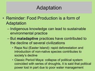 Adaptation
• Reminder: Food Production is a form of
Adaptation
– Indigenous knowledge can lead to sustainable
environmental practice
– But maladaptive practices have contributed to
the decline of several civilizations
• Rapa Nui (Easter Island): rapid deforestation and
introduction of non-native species contributes to
society’s decline
• Classic Period Maya: collapse of political system
coincided with series of droughts, it is said that political
power lost in part due to poor water management
 