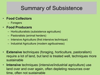 Summary of Subsistence
• Food Collectors
– Foragers
• Food Producers
– Horticulturalists (subsistence agriculture)
– Pastoralists (animal herders)
– Intensive Agriculture (first intensive technique)
– Industrial Agriculture (modern agribusiness)
• Extensive techniques (foraging, horticulture, pastoralism)
require a lot of land, but land is treated well, techniques more
sustainable
• Intensive techniques (intensive/industrial agriculture) use
land over and over again, often depleting resources over
time, often not sustainable
 
