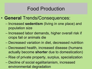 Food Production
• General Trends/Consequences:
– Increased sedentism (living in one place) and
population size
– Increased labor demands, higher overall risk if
crops fail or animals die
– Decreased variation in diet, decreased nutrition
– Decreased health, increased disease (humans
actually become shorter due to domestication)
– Rise of private property, surplus, specialization
– Decline of social egalitarianism, increased
environmental degradation
 