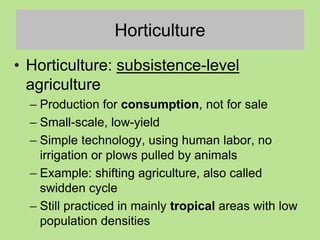 Horticulture
• Horticulture: subsistence-level
agriculture
– Production for consumption, not for sale
– Small-scale, low-yield
– Simple technology, using human labor, no
irrigation or plows pulled by animals
– Example: shifting agriculture, also called
swidden cycle
– Still practiced in mainly tropical areas with low
population densities
 