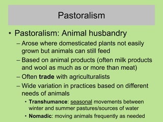 Pastoralism
• Pastoralism: Animal husbandry
– Arose where domesticated plants not easily
grown but animals can still feed
– Based on animal products (often milk products
and wool as much as or more than meat)
– Often trade with agriculturalists
– Wide variation in practices based on different
needs of animals
• Transhumance: seasonal movements between
winter and summer pastures/sources of water
• Nomadic: moving animals frequently as needed
 