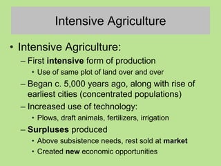 Intensive Agriculture
• Intensive Agriculture:
– First intensive form of production
• Use of same plot of land over and over
– Began c. 5,000 years ago, along with rise of
earliest cities (concentrated populations)
– Increased use of technology:
• Plows, draft animals, fertilizers, irrigation
– Surpluses produced
• Above subsistence needs, rest sold at market
• Created new economic opportunities
 