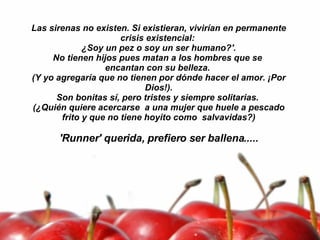 Las sirenas no existen. Si existieran, vivirían en permanente crisis existencial:  ¿Soy un pez o soy un ser humano?'. No tienen hijos pues matan a los hombres que se  encantan con su belleza.  (Y yo agregaría que no tienen por dónde hacer el amor. ¡Por Dios!). Son bonitas sí, pero tristes y siempre solitarias.  (¿Quién quiere acercarse  a una mujer que huele a pescado frito y que no tiene hoyito como  salvavidas?)   'Runner' querida, prefiero ser ballena..... 