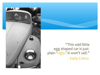 “This odd little
egg shaped car is just
plain ‘Ugly.’ It won’t sell.”
- Early Critics
 