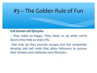Cult brands sell lifestyles.
∗ They make us happy. They cheer us up when we're
down; they help us enjoy life.
∗Not only do they provide escape, but the companies
develop and sell tools that allow followers to pursue
their dreams and celebrate new lifestyles.
#3 – The Golden Rule of Fun
 