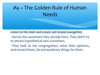 Listen to the choir and create cult brand evangelists
∗Serves the customers they already have. They don't try
to attract hypothetical new customers.
∗They look to the congregation, value their opinions,
and reward them. Do extraordinary things for them.
#4 – The Golden Rule of Human
Needs
 