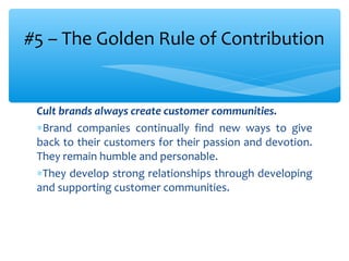 Cult brands always create customer communities.
∗Brand companies continually find new ways to give
back to their customers for their passion and devotion.
They remain humble and personable.
∗They develop strong relationships through developing
and supporting customer communities.
#5 – The Golden Rule of Contribution
 