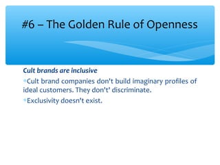 Cult brands are inclusive
∗Cult brand companies don't build imaginary profiles of
ideal customers. They don't' discriminate.
∗Exclusivity doesn't exist.
#6 – The Golden Rule of Openness
 