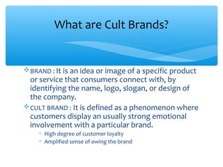 BRAND : It is an idea or image of a specific product
or service that consumers connect with, by
identifying the name, logo, slogan, or design of
the company.
CULT BRAND : It is defined as a phenomenon where
customers display an usually strong emotional
involvement with a particular brand.
∗ High degree of customer loyalty
∗ Amplified sense of owing the brand
What are Cult Brands?
 