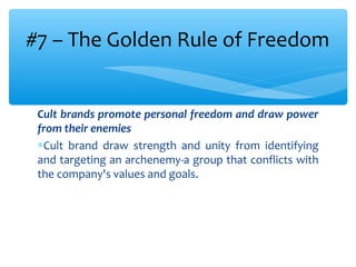 Cult brands promote personal freedom and draw power
from their enemies
∗Cult brand draw strength and unity from identifying
and targeting an archenemy-a group that conflicts with
the company's values and goals.
#7 – The Golden Rule of Freedom
 