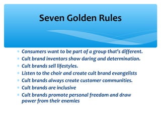 ∗ Consumers want to be part of a group that’s different.
∗ Cult brand inventors show daring and determination.
∗ Cult brands sell lifestyles.
∗ Listen to the choir and create cult brand evangelists
∗ Cult brands always create customer communities.
∗ Cult brands are inclusive
∗ Cult brands promote personal freedom and draw
power from their enemies
Seven Golden Rules
 