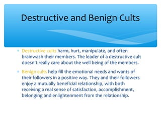 ∗ Destructive cults harm, hurt, manipulate, and often
brainwash their members. The leader of a destructive cult
doesn't really care about the well being of the members.
∗ Benign cults help fill the emotional needs and wants of
their followers in a positive way. They and their followers
enjoy a mutually beneficial relationship, with both
receiving a real sense of satisfaction, accomplishment,
belonging and enlightenment from the relationship.
Destructive and Benign Cults
 