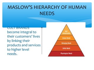 MASLOW’S HIERARCHY OF HUMAN
NEEDS
CULT BRANDS
become integral to
their customers’ lives
by linking their
products and services
to higher level
needs.
 