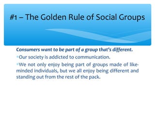 Consumers want to be part of a group that’s different.
∗Our society is addicted to communication.
∗We not only enjoy being part of groups made of like-
minded individuals, but we all enjoy being different and
standing out from the rest of the pack.
#1 – The Golden Rule of Social Groups
 