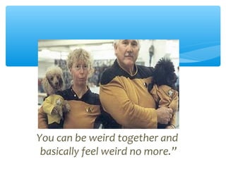You can be weird together and
basically feel weird no more.”
 