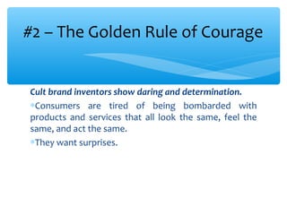 Cult brand inventors show daring and determination.
∗Consumers are tired of being bombarded with
products and services that all look the same, feel the
same, and act the same.
∗They want surprises.
#2 – The Golden Rule of Courage
 