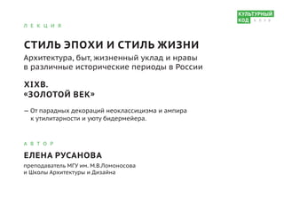 Л Е К Ц И Я
СТИЛЬ ЭПОХИ И СТИЛЬ ЖИЗНИ
Архитектура, быт, жизненный уклад и нравы
в различные исторические периоды в России
XIXВ.
«ЗОЛОТОЙ ВЕК»
— От парадных декораций неоклассицизма и ампира
к утилитарности и уюту бидермейера.
А В Т О Р
ЕЛЕНА РУСАНОВА
преподаватель МГУ им. М.В.Ломоносова
и Школы Архитектуры и Дизайна
К Л У Б
 