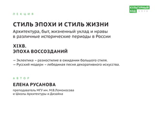 Л Е К Ц И Я
СТИЛЬ ЭПОХИ И СТИЛЬ ЖИЗНИ
Архитектура, быт, жизненный уклад и нравы
в различные исторические периоды в России
XIXВ.
ЭПОХА ВОССОЗДАНИЙ
— Эклектика – разностилие в ожидании большого стиля.
— Русский модерн – лебединая песня декоративного искусства.
А В Т О Р
ЕЛЕНА РУСАНОВА
преподаватель МГУ им. М.В.Ломоносова
и Школы Архитектуры и Дизайна
К Л У Б
 
