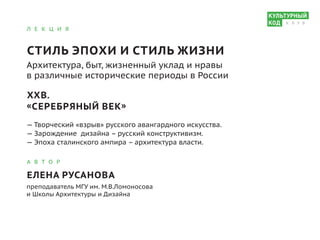 Л Е К Ц И Я
СТИЛЬ ЭПОХИ И СТИЛЬ ЖИЗНИ
Архитектура, быт, жизненный уклад и нравы
в различные исторические периоды в России
XXВ.
«СЕРЕБРЯНЫЙ ВЕК»
— Творческий «взрыв» русского авангардного искусства.
— Зарождение дизайна – русский конструктивизм.
— Эпоха сталинского ампира – архитектура власти.
А В Т О Р
ЕЛЕНА РУСАНОВА
преподаватель МГУ им. М.В.Ломоносова
и Школы Архитектуры и Дизайна
К Л У Б
 