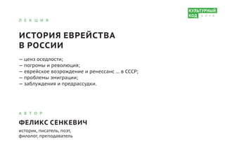 Л Е К Ц И Я
ИСТОРИЯ ЕВРЕЙСТВА
В РОССИИ
— ценз оседлости;			
— погромы и революция;			
— еврейское возрождение и ренессанс … в СССР;			
— проблемы эмиграции;			
— заблуждения и предрассудки.
А В Т О Р
ФЕЛИКС СЕНКЕВИЧ
историк, писатель, поэт,
филолог, преподаватель
К Л У Б
 