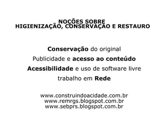 NOÇÕES SOBRE
HIGIENIZAÇÃO, CONSERVAÇÃO E RESTAURO

Conservação do original
Publicidade e acesso ao conteúdo
Acessibilidade e uso de software livre
trabalho em Rede
www.construindoacidade.com.br
www.remrgs.blogspot.com.br
www.sebprs.blogspot.com.br

 