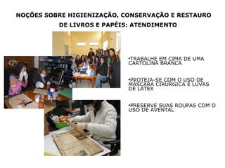 NOÇÕES SOBRE HIGIENIZAÇÃO, CONSERVAÇÃO E RESTAURO
DE LIVROS E PAPÉIS: ATENDIMENTO

TRABALHE EM CIMA DE UMA
CARTOLINA BRANCA


PROTEJA-SE COM O USO DE
MÁSCARA CIRÚRGICA E LUVAS
DE LATEX


PRESERVE SUAS ROUPAS COM O
USO DE AVENTAL


 