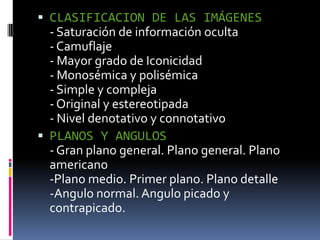 CLASIFICACION DE LAS IMÁGENES- Saturación de información oculta- Camuflaje- Mayor grado de Iconicidad- Monosémica y polisémica- Simple y compleja- Original y estereotipada- Nivel denotativo y connotativoPLANOS Y ANGULOS- Gran plano general. Plano general. Plano americano-Plano medio. Primer plano. Plano detalle-Angulo normal. Angulo picado y contrapicado.